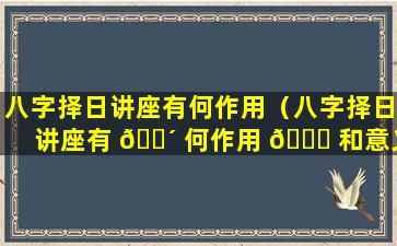 八字择日讲座有何作用（八字择日讲座有 🐴 何作用 🕊 和意义）